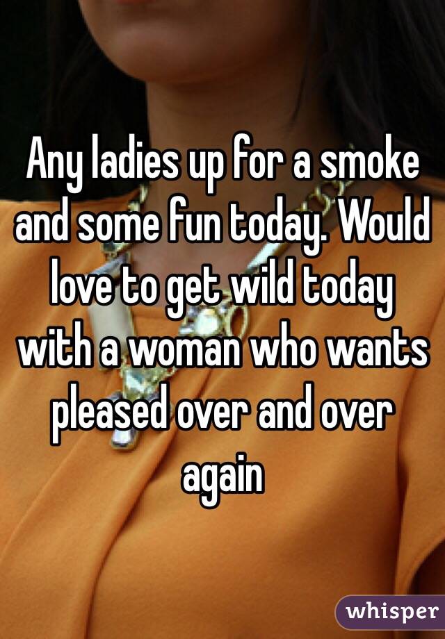 Any ladies up for a smoke and some fun today. Would love to get wild today with a woman who wants pleased over and over again 