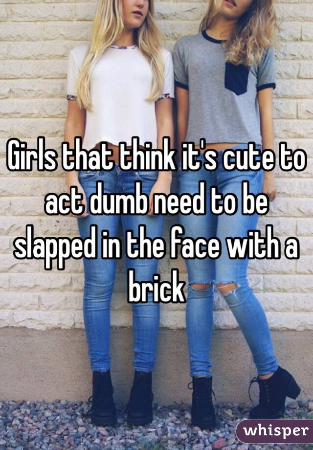 Girls that think it's cute to act dumb need to be slapped in the face with a brick