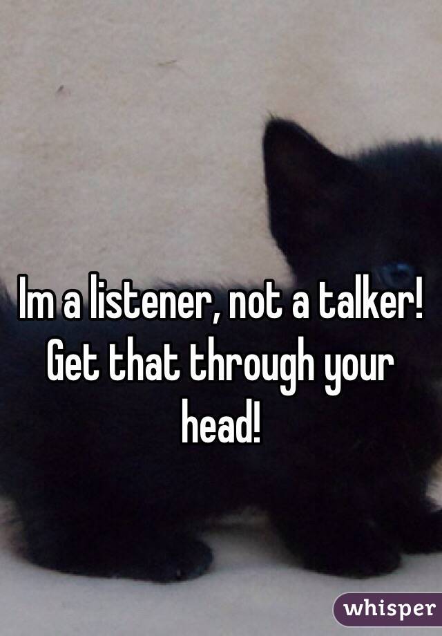 Im a listener, not a talker! Get that through your head!