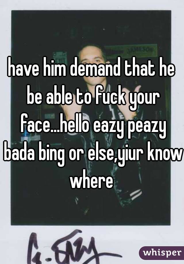 have him demand that he be able to fuck your face...hello eazy peazy bada bing or else,yiur know where 