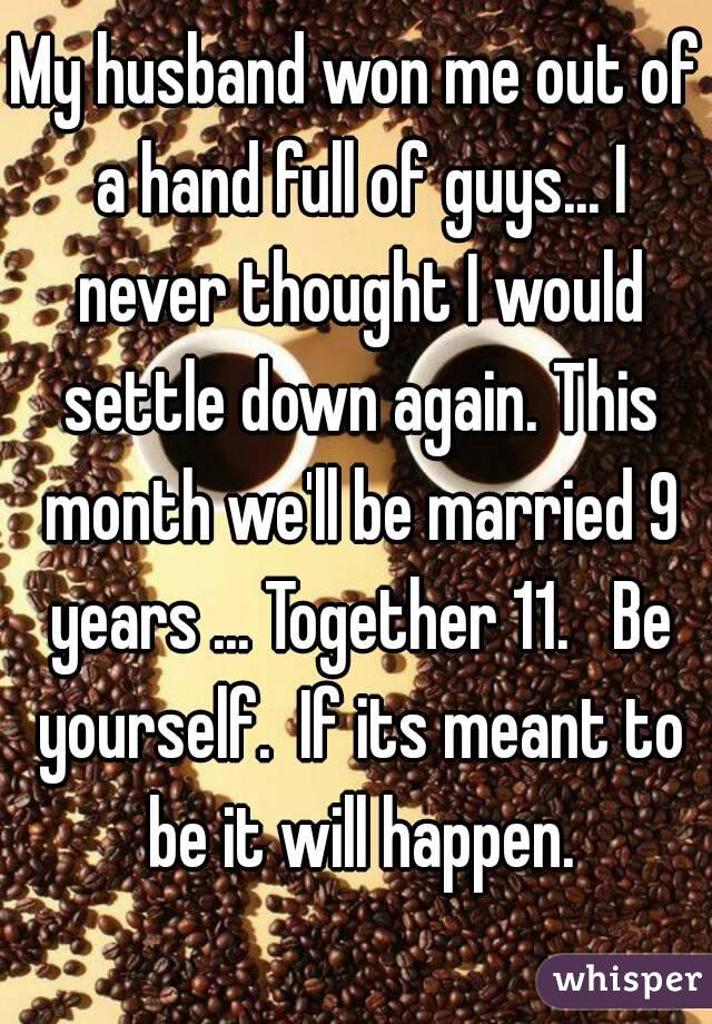 My husband won me out of a hand full of guys... I never thought I would settle down again. This month we'll be married 9 years ... Together 11.   Be yourself.  If its meant to be it will happen.