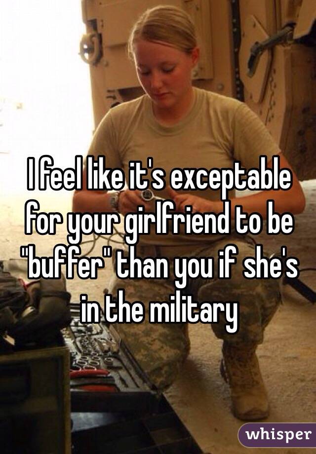 I feel like it's exceptable 
for your girlfriend to be 
"buffer" than you if she's in the military  