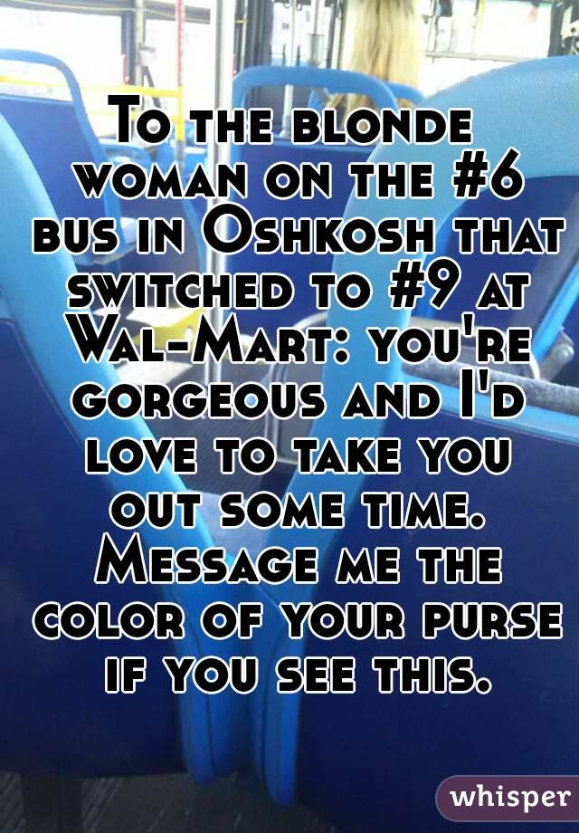 To the blonde woman on the #6 bus in Oshkosh that switched to #9 at Wal-Mart: you're gorgeous and I'd love to take you out some time. Message me the color of your purse if you see this.