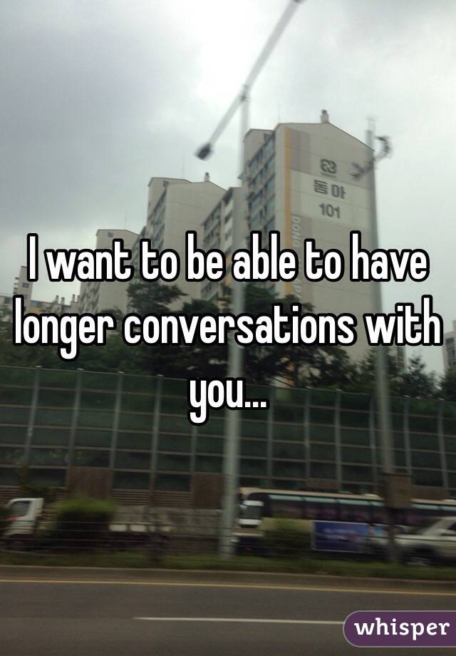 I want to be able to have longer conversations with you...