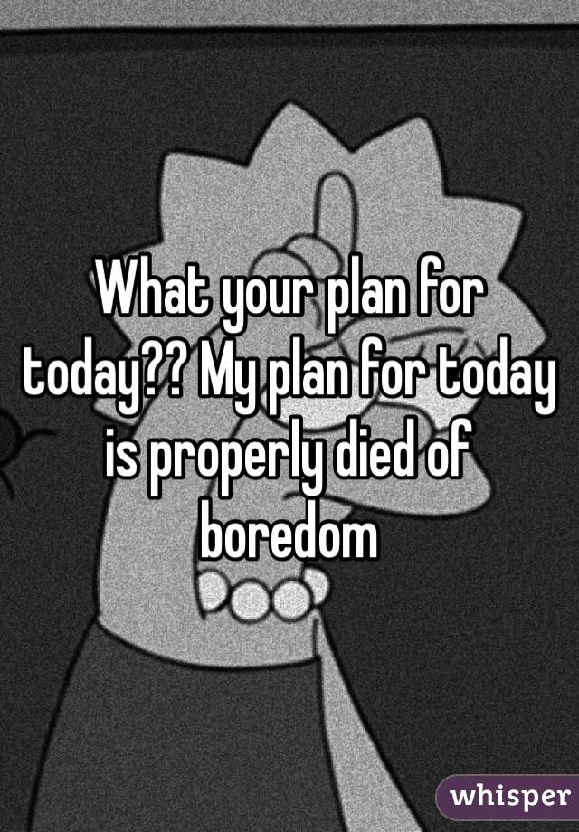 What your plan for today?? My plan for today is properly died of boredom 