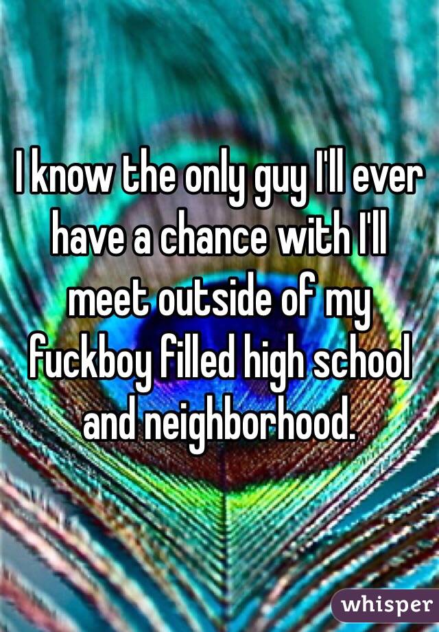 I know the only guy I'll ever have a chance with I'll meet outside of my fuckboy filled high school and neighborhood. 