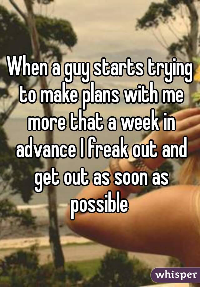 When a guy starts trying to make plans with me more that a week in advance I freak out and get out as soon as possible 