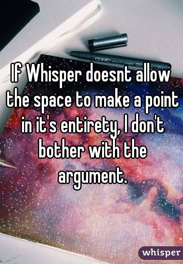 If Whisper doesnt allow the space to make a point in it's entirety, I don't bother with the argument.