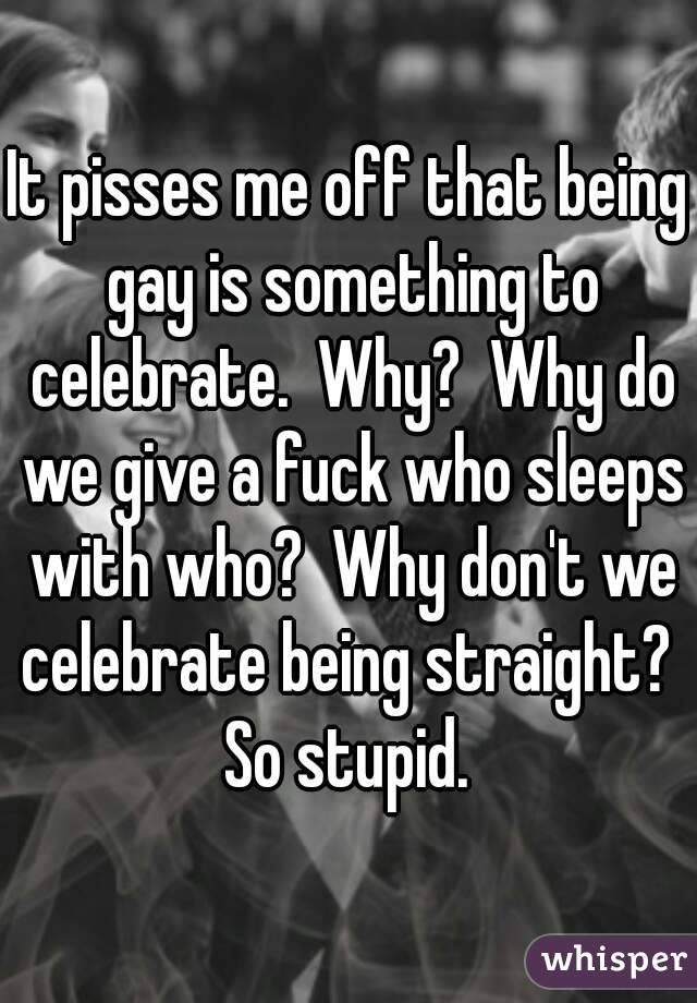 It pisses me off that being gay is something to celebrate.  Why?  Why do we give a fuck who sleeps with who?  Why don't we celebrate being straight?  So stupid. 