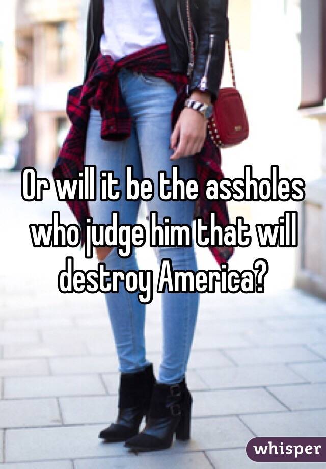 Or will it be the assholes who judge him that will destroy America?
