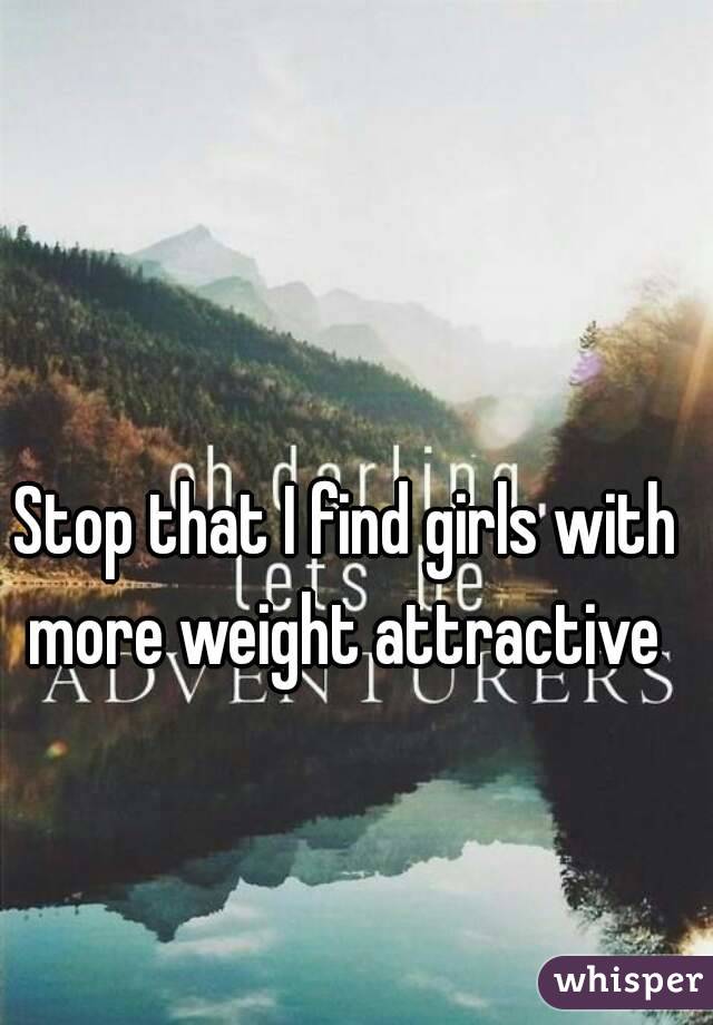Stop that I find girls with more weight attractive 