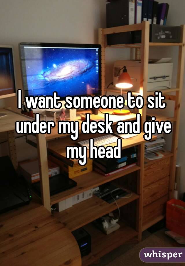 I want someone to sit under my desk and give my head