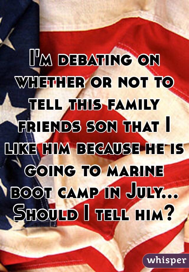 I'm debating on whether or not to tell this family friends son that I like him because he is going to marine boot camp in July... Should I tell him?