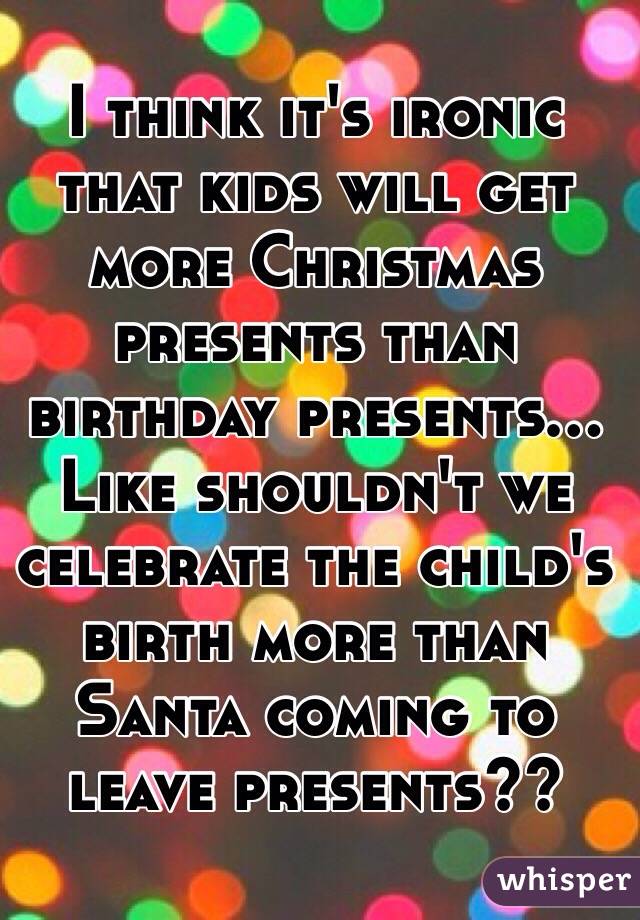 I think it's ironic that kids will get more Christmas presents than birthday presents... Like shouldn't we celebrate the child's birth more than Santa coming to leave presents??