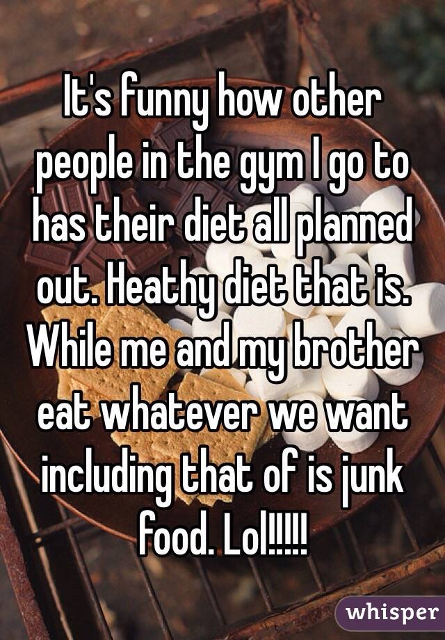 It's funny how other people in the gym I go to has their diet all planned out. Heathy diet that is. While me and my brother eat whatever we want including that of is junk food. Lol!!!!!