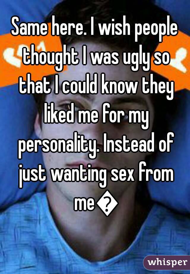 Same here. I wish people thought I was ugly so that I could know they liked me for my personality. Instead of just wanting sex from me😞