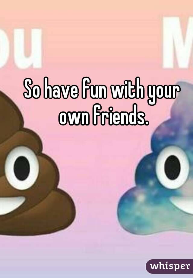So have fun with your own friends.
