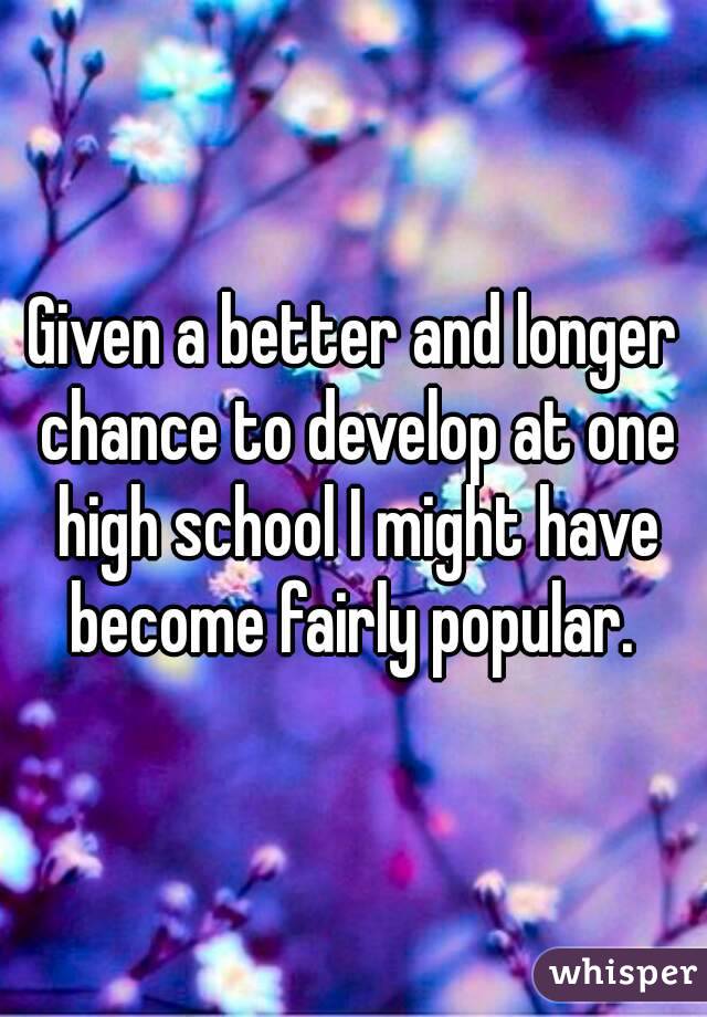 Given a better and longer chance to develop at one high school I might have become fairly popular. 