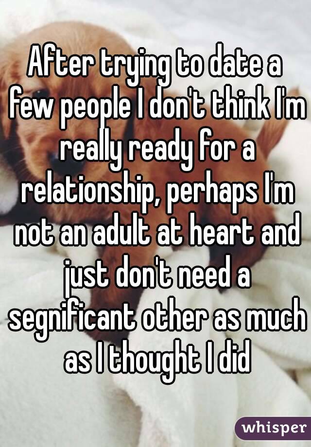 After trying to date a few people I don't think I'm really ready for a relationship, perhaps I'm not an adult at heart and just don't need a segnificant other as much as I thought I did