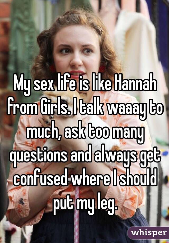 My sex life is like Hannah from Girls. I talk waaay to much, ask too many questions and always get confused where I should put my leg. 