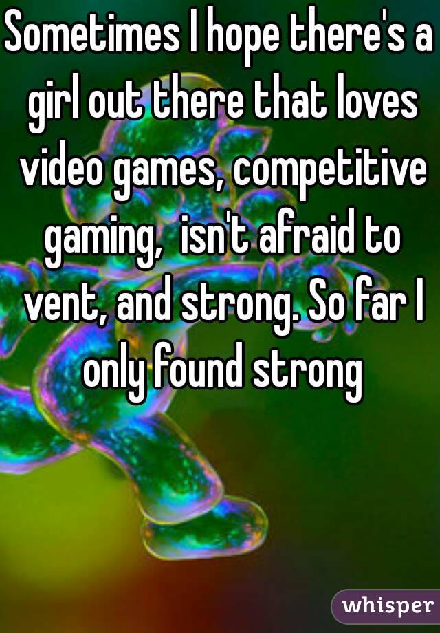 Sometimes I hope there's a girl out there that loves video games, competitive gaming,  isn't afraid to vent, and strong. So far I only found strong