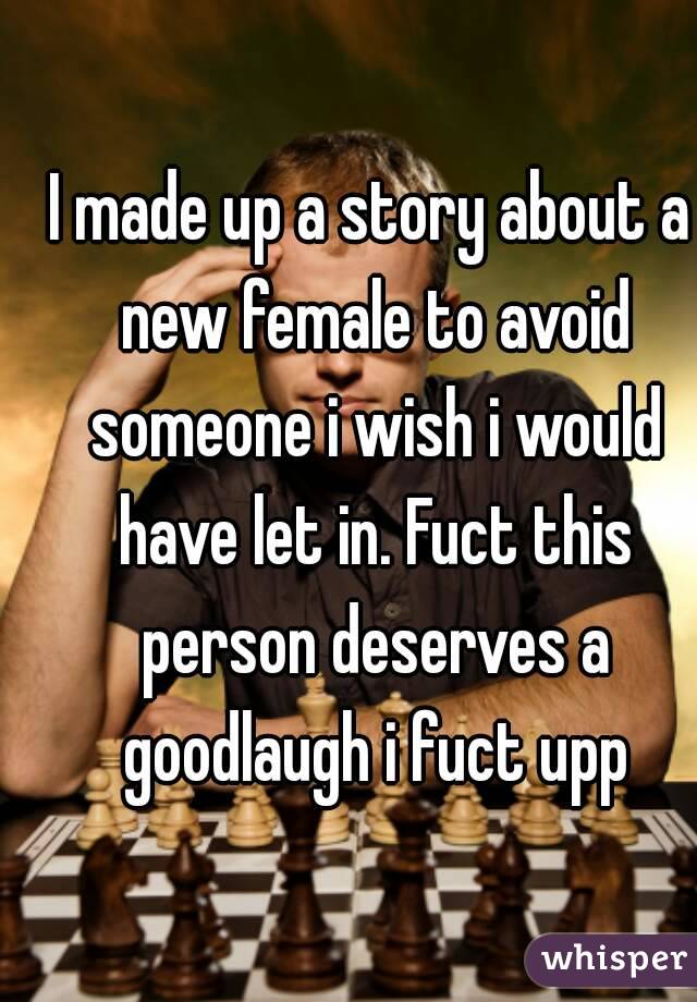 I made up a story about a new female to avoid someone i wish i would have let in. Fuct this person deserves a goodlaugh i fuct upp