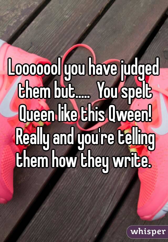 Looooool you have judged them but.....  You spelt Queen like this Qween! Really and you're telling them how they write. 