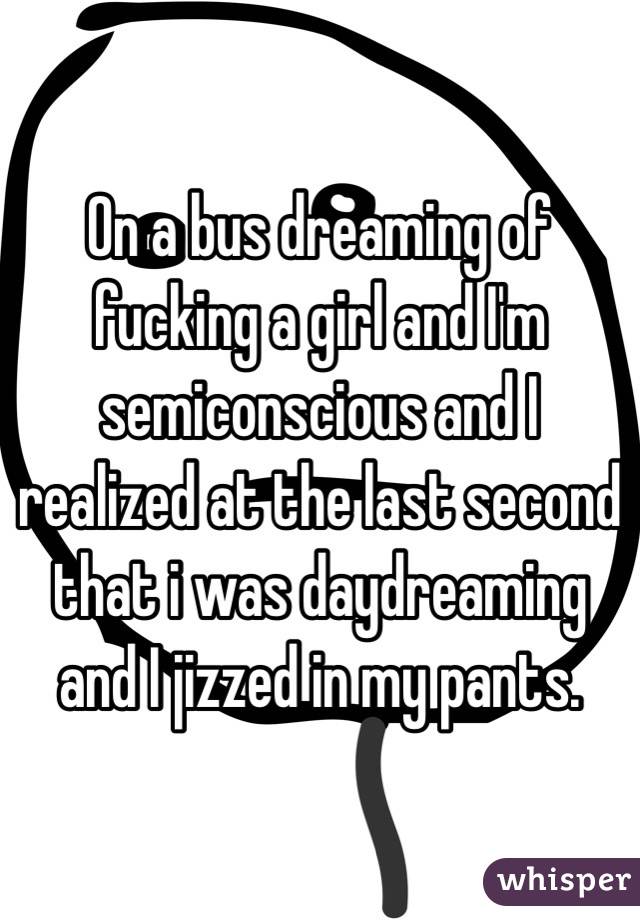  On a bus dreaming of fucking a girl and I'm semiconscious and I realized at the last second that i was daydreaming and I jizzed in my pants.