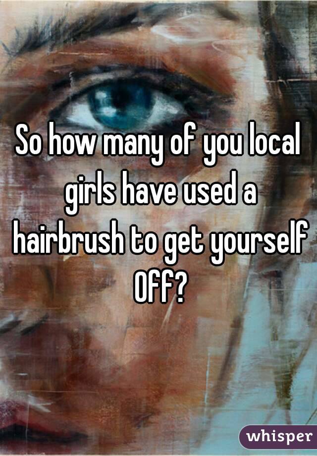 So how many of you local girls have used a hairbrush to get yourself Off?