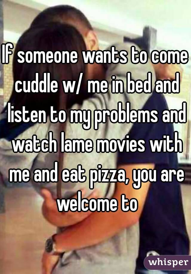 If someone wants to come cuddle w/ me in bed and listen to my problems and watch lame movies with me and eat pizza, you are welcome to