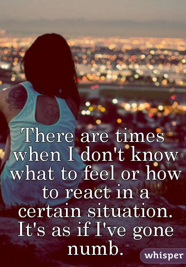There are times when I don't know what to feel or how to react in a certain situation. It's as if I've gone numb.