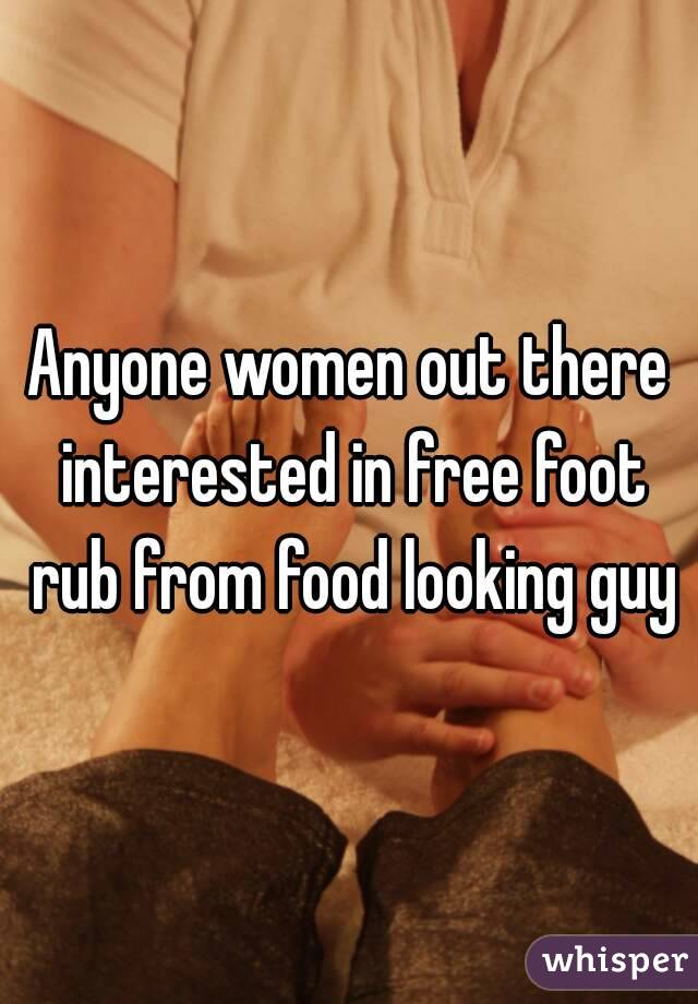 Anyone women out there interested in free foot rub from food looking guy