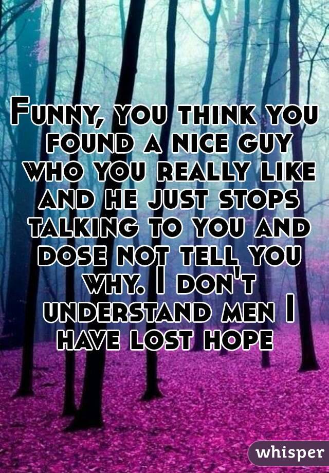 Funny, you think you found a nice guy who you really like and he just stops talking to you and dose not tell you why. I don't understand men I have lost hope 