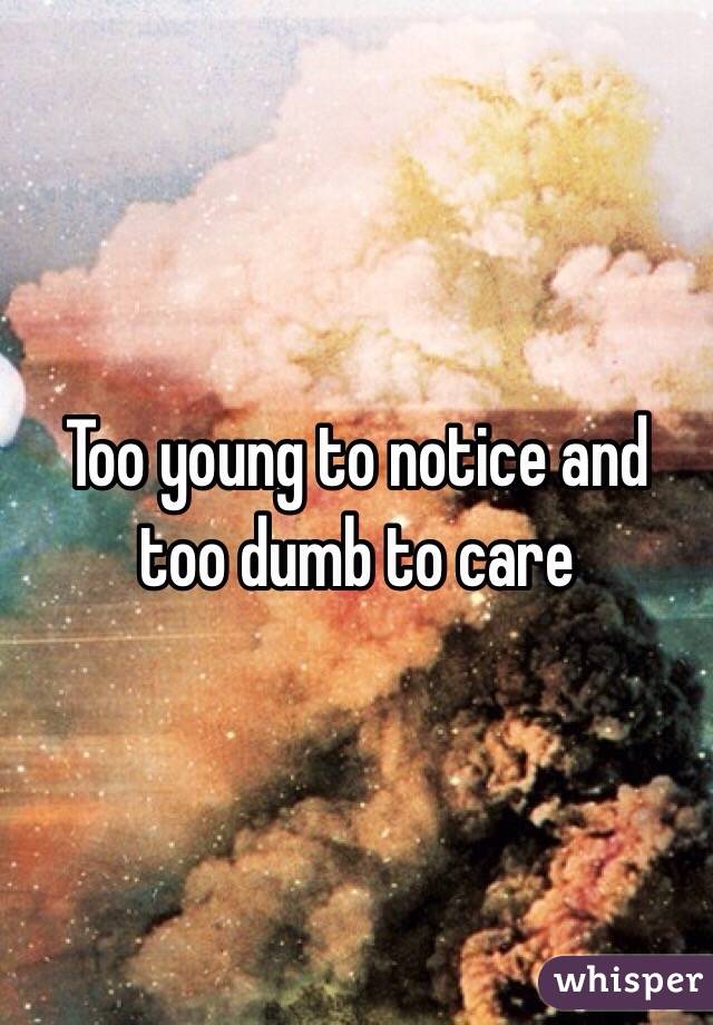 Too young to notice and too dumb to care