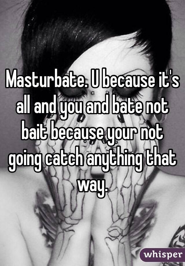Masturbate. U because it's all and you and bate not bait because your not going catch anything that way.