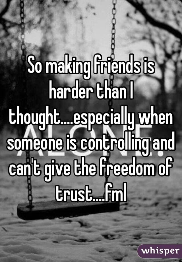 So making friends is harder than I thought....especially when someone is controlling and can't give the freedom of trust....fml