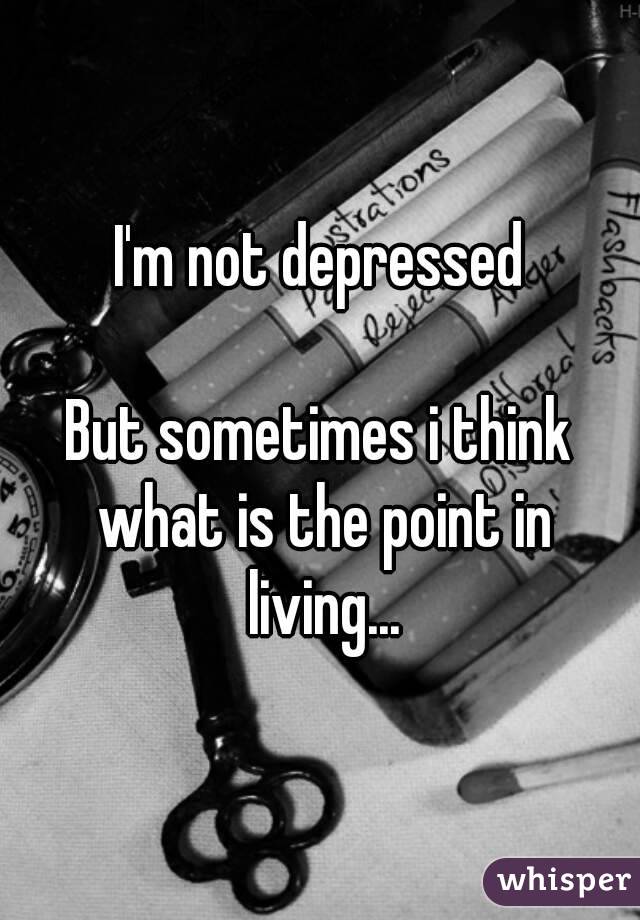 I'm not depressed

But sometimes i think what is the point in living...