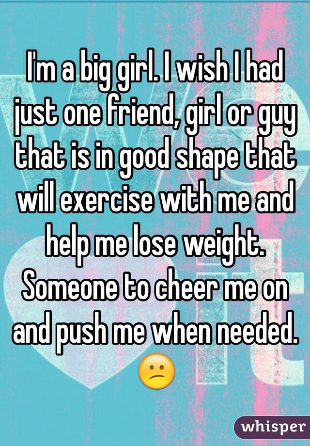 I'm a big girl. I wish I had just one friend, girl or guy that is in good shape that will exercise with me and help me lose weight. Someone to cheer me on and push me when needed. 
😕