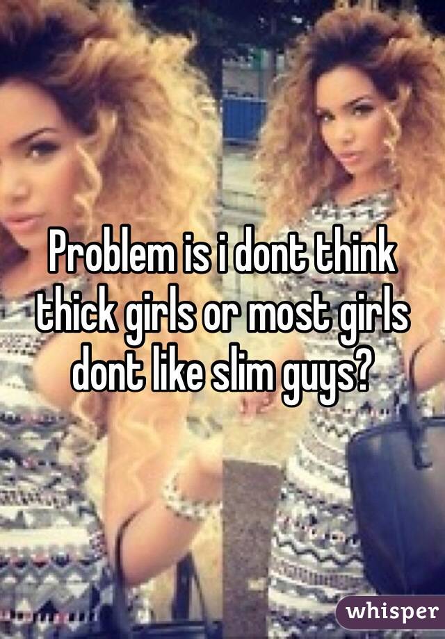 Problem is i dont think thick girls or most girls dont like slim guys?