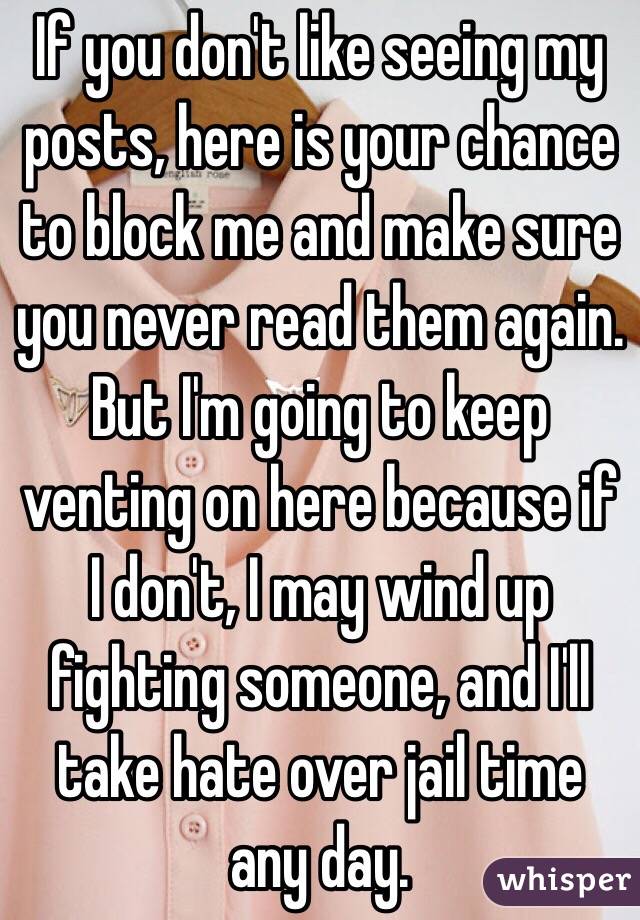 If you don't like seeing my posts, here is your chance to block me and make sure you never read them again. But I'm going to keep venting on here because if I don't, I may wind up fighting someone, and I'll take hate over jail time any day.
