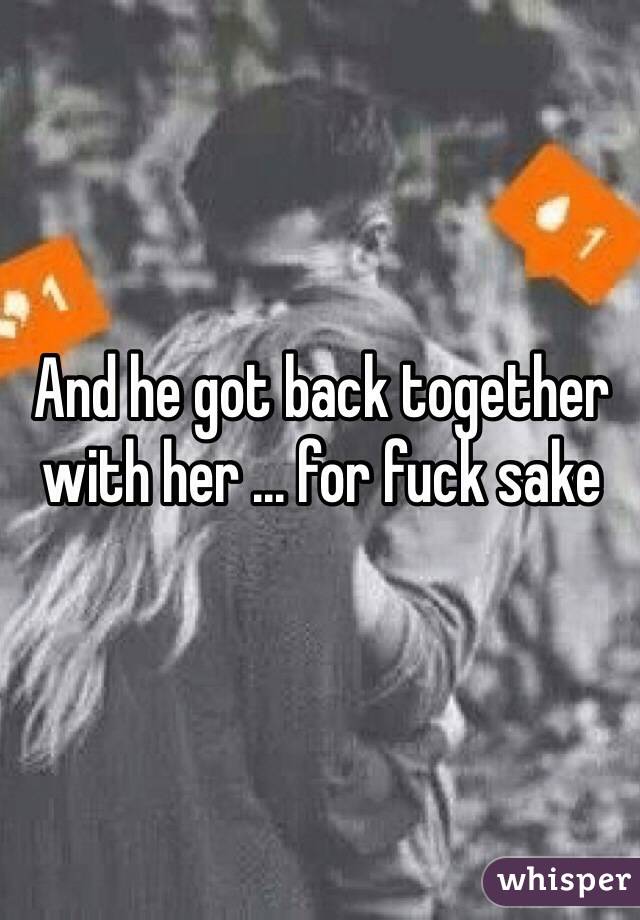 And he got back together with her ... for fuck sake 