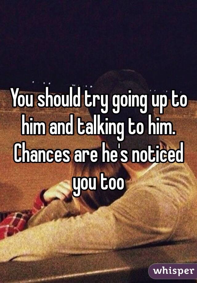 You should try going up to him and talking to him. Chances are he's noticed you too 