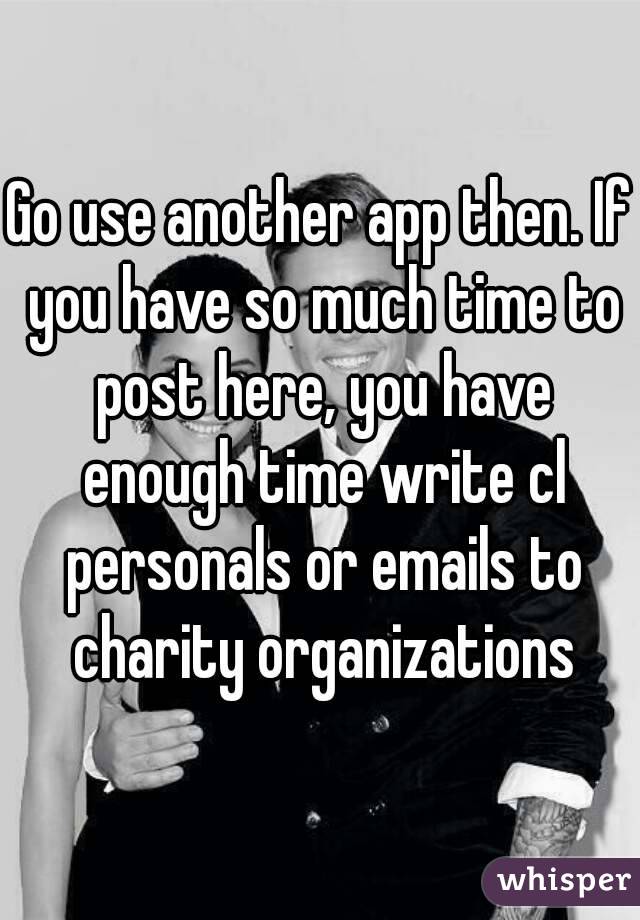 Go use another app then. If you have so much time to post here, you have enough time write cl personals or emails to charity organizations
