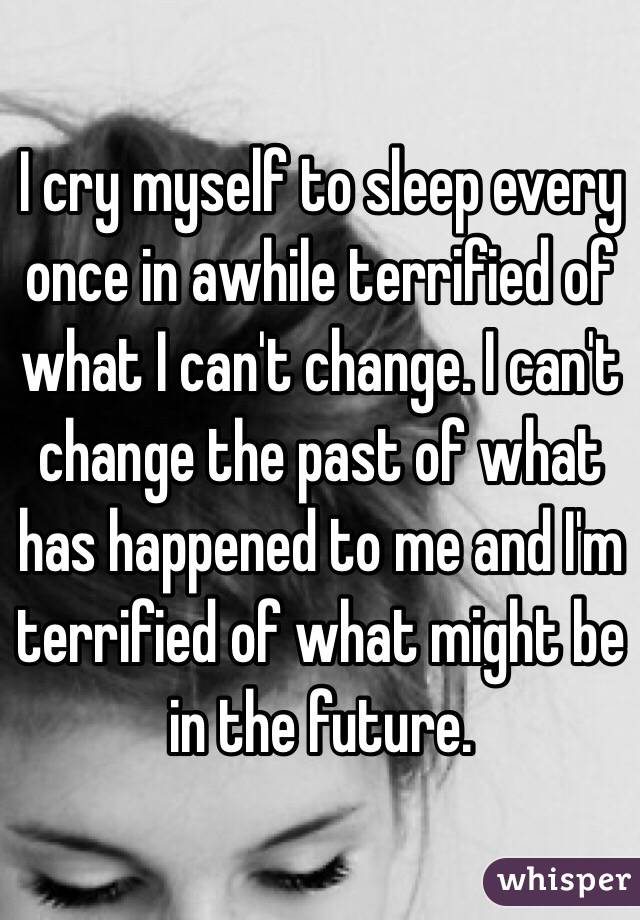 I cry myself to sleep every once in awhile terrified of what I can't change. I can't change the past of what has happened to me and I'm terrified of what might be in the future. 