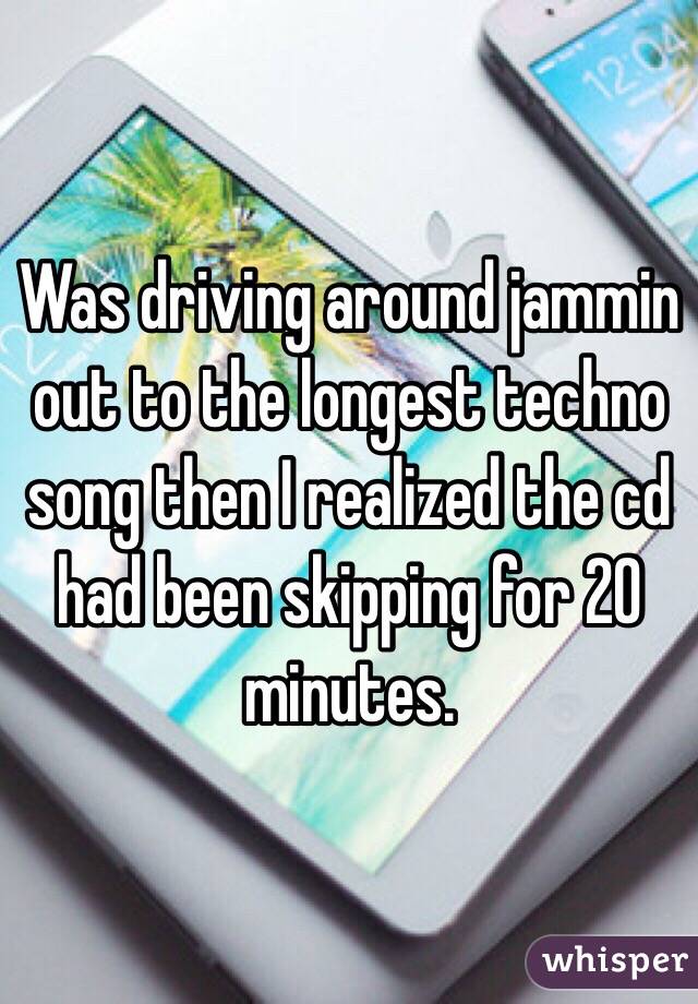 Was driving around jammin out to the longest techno song then I realized the cd had been skipping for 20 minutes. 