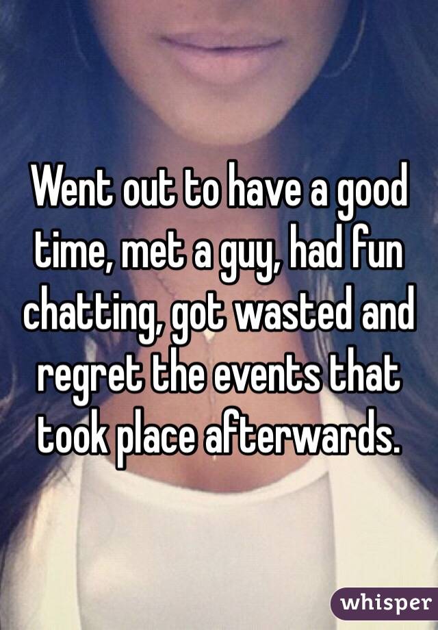 Went out to have a good time, met a guy, had fun chatting, got wasted and regret the events that took place afterwards. 