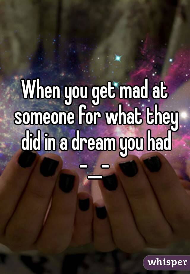When you get mad at someone for what they did in a dream you had -__- 