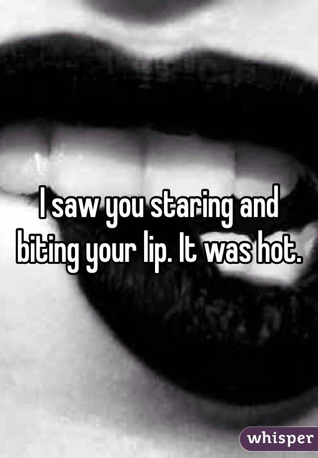 I saw you staring and biting your lip. It was hot. 