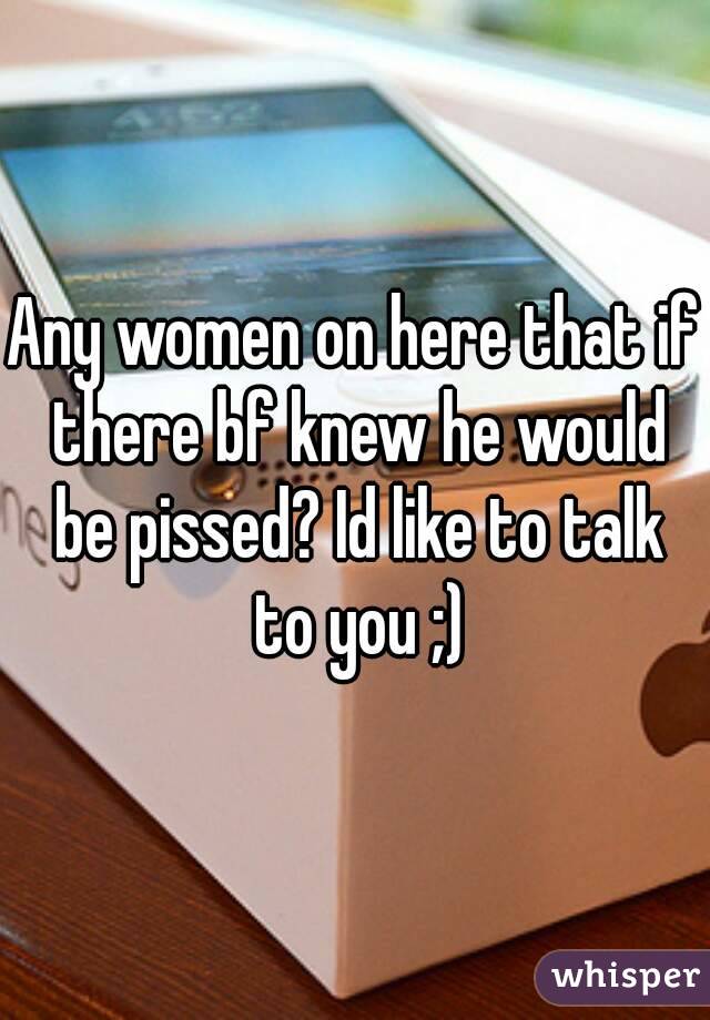 Any women on here that if there bf knew he would be pissed? Id like to talk to you ;)