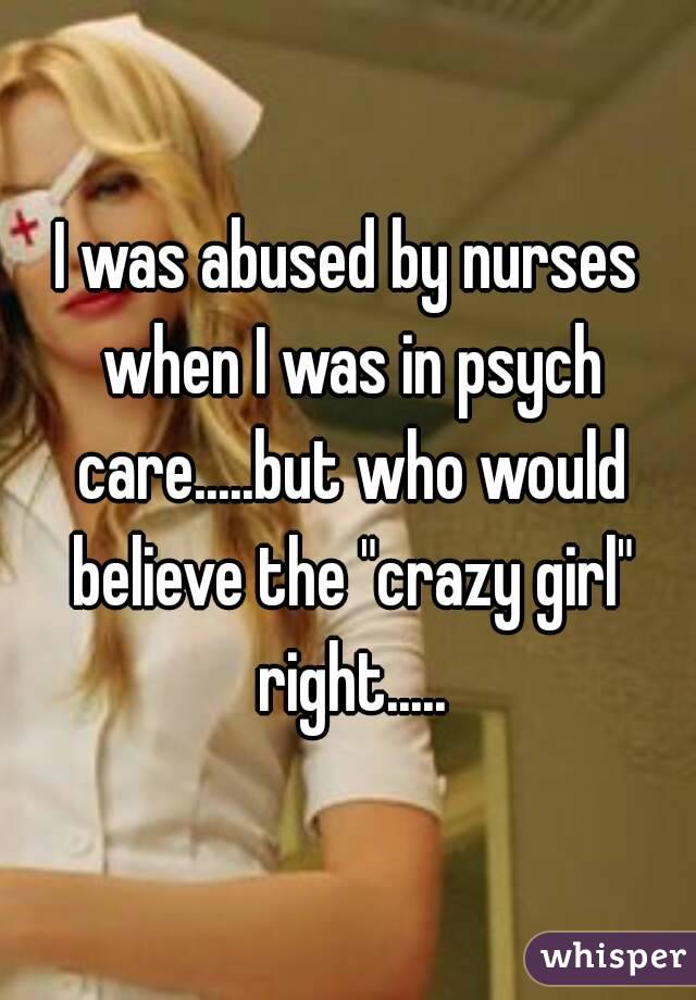 I was abused by nurses when I was in psych care.....but who would believe the "crazy girl" right.....